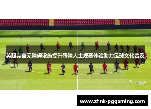 英超完善无障碍设施提升残障人士观赛体验助力足球文化普及