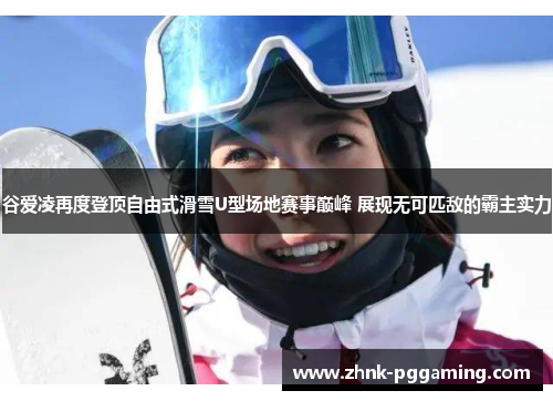 谷爱凌再度登顶自由式滑雪U型场地赛事巅峰 展现无可匹敌的霸主实力