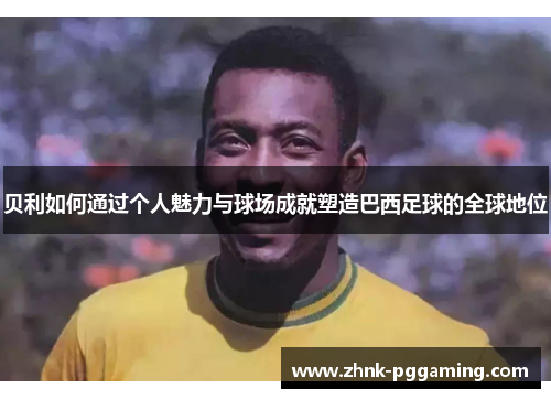 贝利如何通过个人魅力与球场成就塑造巴西足球的全球地位