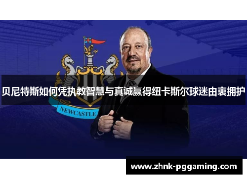 贝尼特斯如何凭执教智慧与真诚赢得纽卡斯尔球迷由衷拥护