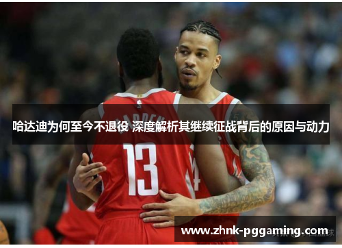 哈达迪为何至今不退役 深度解析其继续征战背后的原因与动力