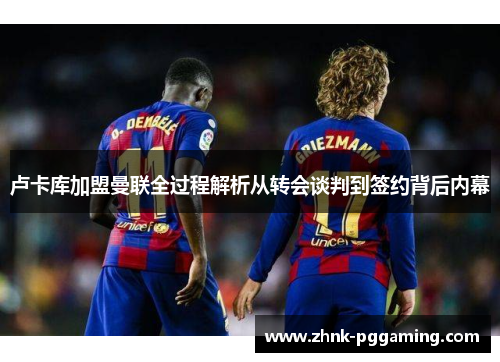 卢卡库加盟曼联全过程解析从转会谈判到签约背后内幕