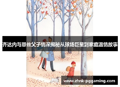 齐达内与恩佐父子情深揭秘从球场巨星到家庭温情故事