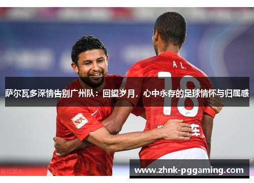 萨尔瓦多深情告别广州队:回望岁月,心中永存的足球情怀与归属感 萨尔瓦多深情告别广州队:回望岁月,心中永存的足球情怀与归属感