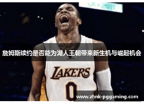 詹姆斯续约是否能为湖人王朝带来新生机与崛起机会