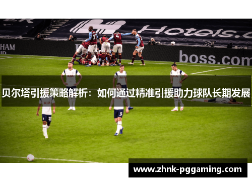 贝尔塔引援策略解析：如何通过精准引援助力球队长期发展