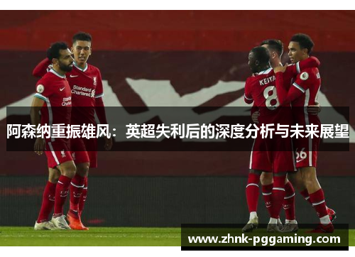 阿森纳重振雄风:英超失利后的深度分析与未来展望 阿森纳重振雄风:英超失利后的深度分析与未来展望