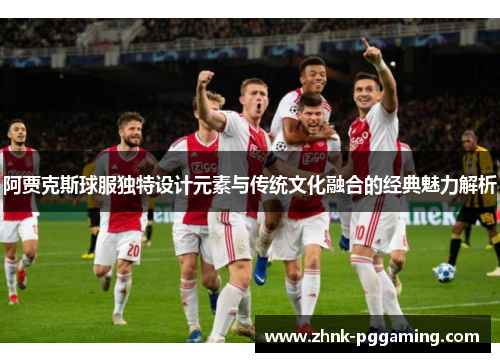 阿贾克斯球服独特设计元素与传统文化融合的经典魅力解析