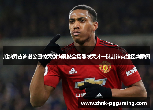 加纳乔古迪逊公园惊天倒钩震撼全场曼联天才一球封神英超经典瞬间