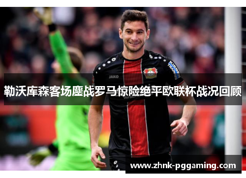 勒沃库森客场鏖战罗马惊险绝平欧联杯战况回顾