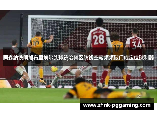 阿森纳铁闸加布里埃尔头球统治禁区防线空霸频频破门成定位球利器
