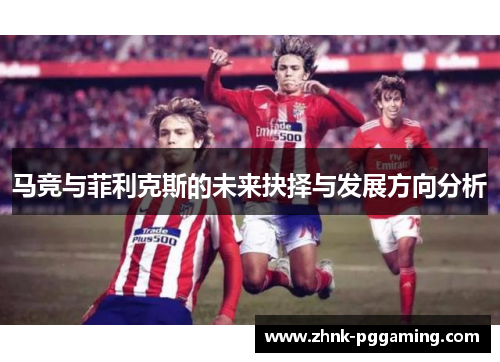 马竞与菲利克斯的未来抉择与发展方向分析