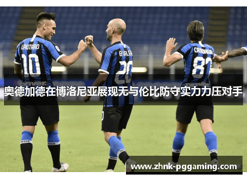 奥德加德在博洛尼亚展现无与伦比防守实力力压对手 奥德加德在博洛尼亚展现无与伦比防守实力力压对手